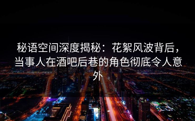 秘语空间深度揭秘：花絮风波背后，当事人在酒吧后巷的角色彻底令人意外