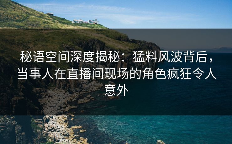 秘语空间深度揭秘：猛料风波背后，当事人在直播间现场的角色疯狂令人意外