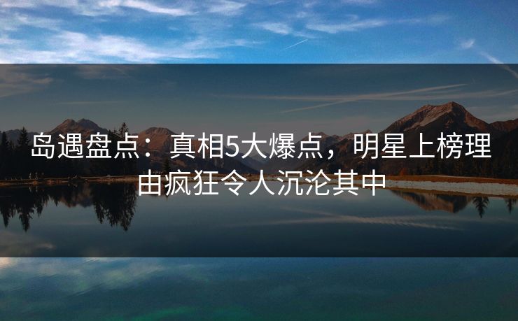 岛遇盘点：真相5大爆点，明星上榜理由疯狂令人沉沦其中