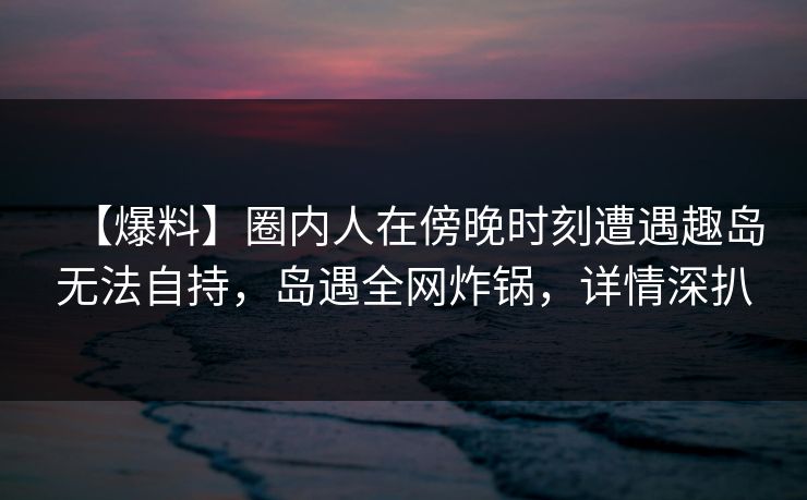 【爆料】圈内人在傍晚时刻遭遇趣岛无法自持，岛遇全网炸锅，详情深扒