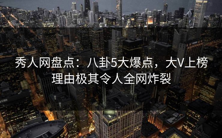 秀人网盘点：八卦5大爆点，大V上榜理由极其令人全网炸裂