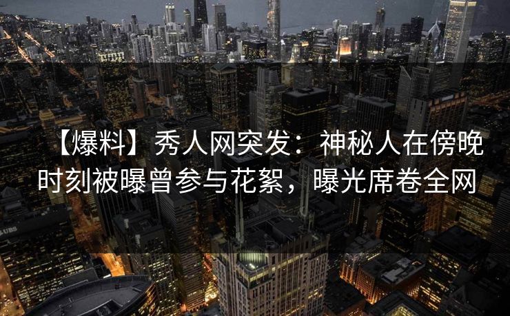 【爆料】秀人网突发：神秘人在傍晚时刻被曝曾参与花絮，曝光席卷全网