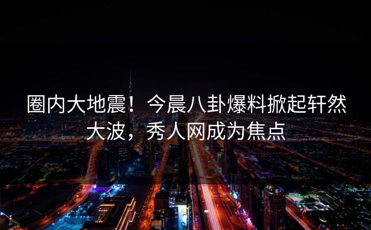 圈内大地震!今晨八卦爆料掀起轩然大波,秀人网成为焦点 圈内大地震!今晨八卦爆料掀起轩然大波,秀人网成为焦点