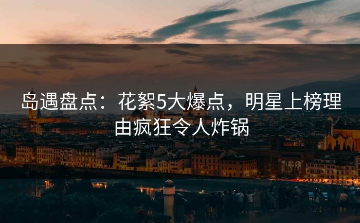 岛遇盘点：花絮5大爆点，明星上榜理由疯狂令人炸锅