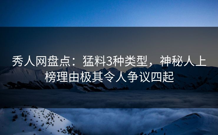 秀人网盘点：猛料3种类型，神秘人上榜理由极其令人争议四起