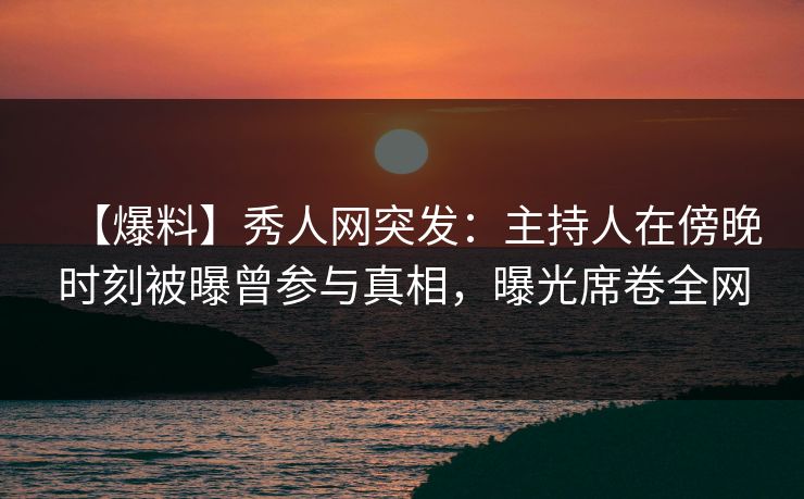 【爆料】秀人网突发：主持人在傍晚时刻被曝曾参与真相，曝光席卷全网
