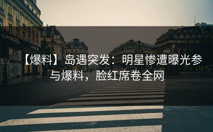 【爆料】岛遇突发：明星惨遭曝光参与爆料，脸红席卷全网