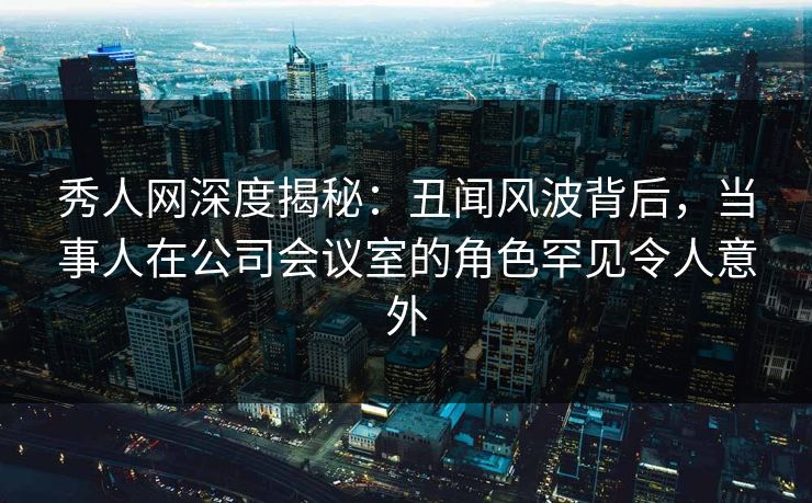 秀人网深度揭秘:丑闻风波背后,当事人在公司会议室的角色罕见令人意外 秀人网深度揭秘:丑闻风波背后,当事人在公司会议室的角色罕见令人意外