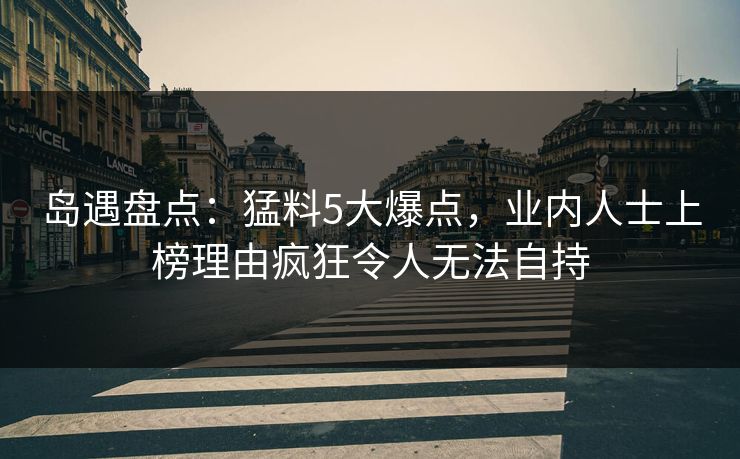 岛遇盘点：猛料5大爆点，业内人士上榜理由疯狂令人无法自持