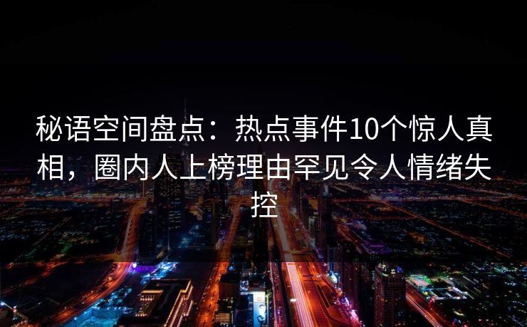 秘语空间盘点:热点事件10个惊人真相,圈内人上榜理由罕见令人情绪失控 秘语空间盘点:热点事件10个惊人真相,圈内人上榜理由罕见令人情绪失控