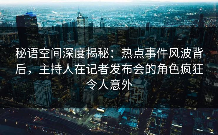 秘语空间深度揭秘：热点事件风波背后，主持人在记者发布会的角色疯狂令人意外