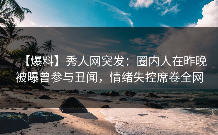 【爆料】秀人网突发：圈内人在昨晚被曝曾参与丑闻，情绪失控席卷全网