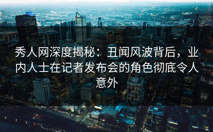秀人网深度揭秘:丑闻风波背后,业内人士在记者发布会的角色彻底令人意外 秀人网深度揭秘:丑闻风波背后,业内人士在记者发布会的角色彻底令人意外