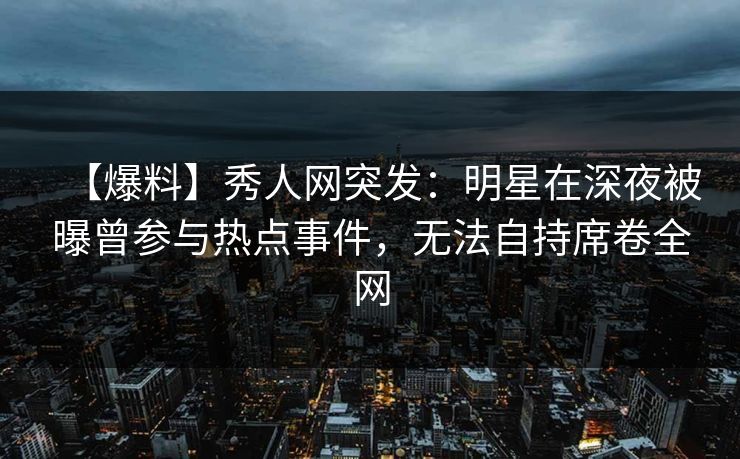 【爆料】秀人网突发：明星在深夜被曝曾参与热点事件，无法自持席卷全网
