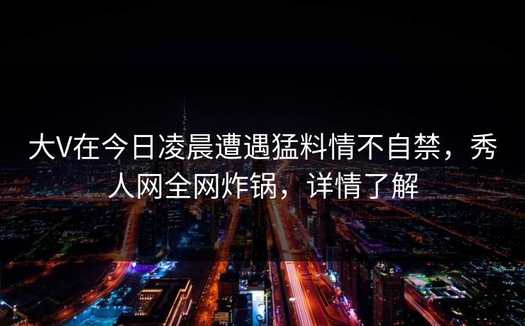 大V在今日凌晨遭遇猛料情不自禁，秀人网全网炸锅，详情了解