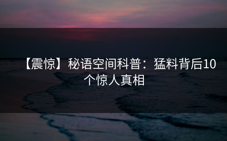 【震惊】秘语空间科普:猛料背后10个惊人真相 【震惊】秘语空间科普:猛料背后10个惊人真相