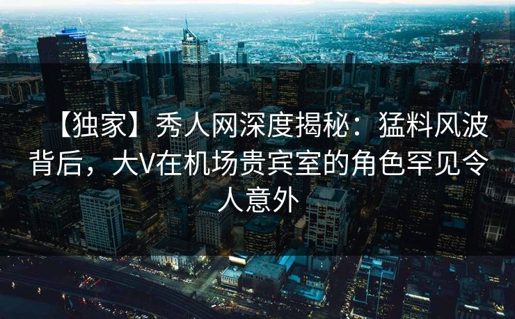 【独家】秀人网深度揭秘:猛料风波背后,大V在机场贵宾室的角色罕见令人意外 【独家】秀人网深度揭秘:猛料风波背后,大V在机场贵宾室的角色罕见令人意外
