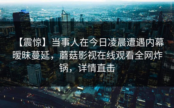 【震惊】当事人在今日凌晨遭遇内幕 暧昧蔓延，蘑菇影视在线观看全网炸锅，详情直击