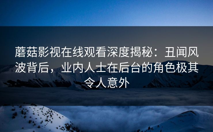 蘑菇影视在线观看深度揭秘：丑闻风波背后，业内人士在后台的角色极其令人意外