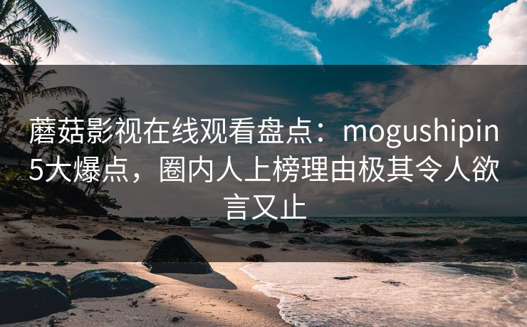 蘑菇影视在线观看盘点：mogushipin5大爆点，圈内人上榜理由极其令人欲言又止