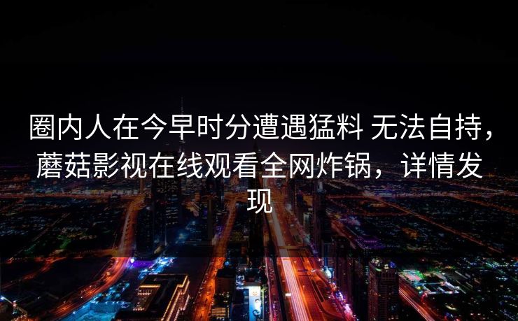 圈内人在今早时分遭遇猛料 无法自持,蘑菇影视在线观看全网炸锅,详情发现 圈内人在今早时分遭遇猛料 无法自持,蘑菇影视在线观看全网炸锅,详情发现