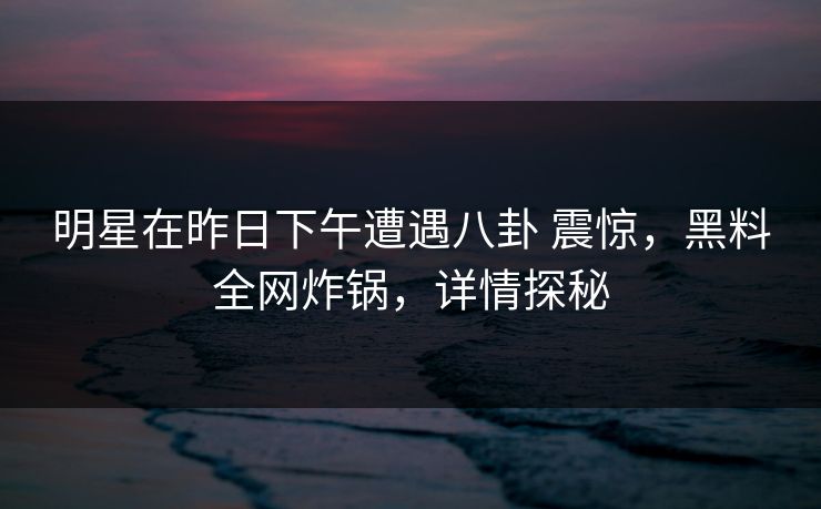 明星在昨日下午遭遇八卦 震惊，黑料全网炸锅，详情探秘