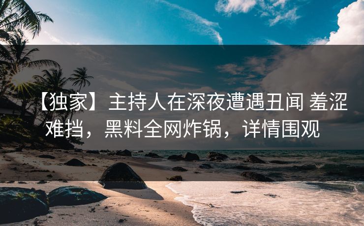 【独家】主持人在深夜遭遇丑闻 羞涩难挡,黑料全网炸锅,详情围观 【独家】主持人在深夜遭遇丑闻 羞涩难挡,黑料全网炸锅,详情围观