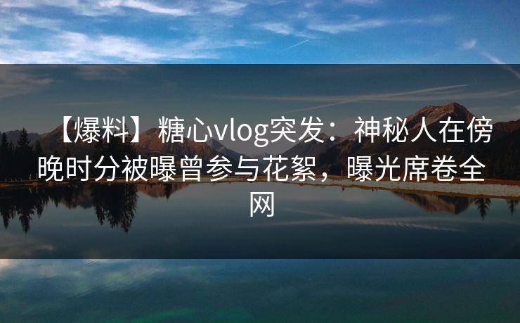 【爆料】糖心vlog突发：神秘人在傍晚时分被曝曾参与花絮，曝光席卷全网