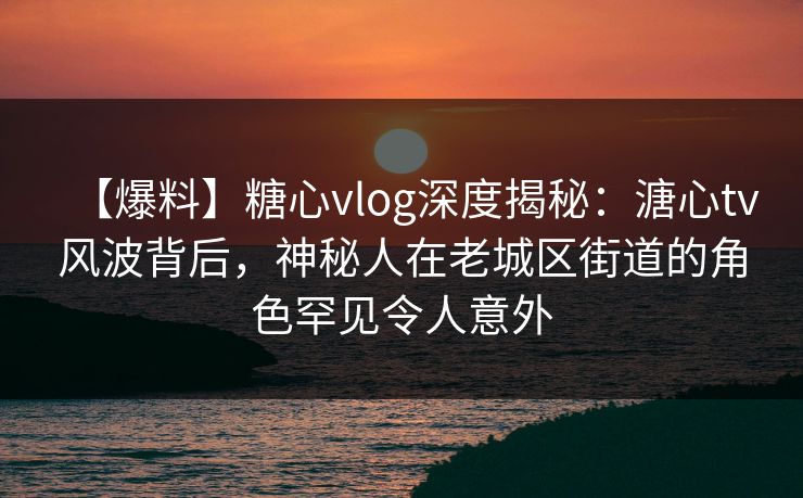 【爆料】糖心vlog深度揭秘：溏心tv风波背后，神秘人在老城区街道的角色罕见令人意外