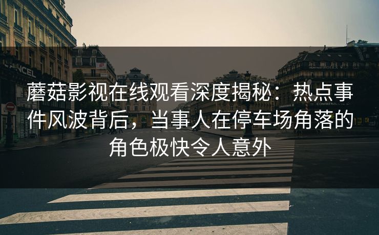 蘑菇影视在线观看深度揭秘：热点事件风波背后，当事人在停车场角落的角色极快令人意外