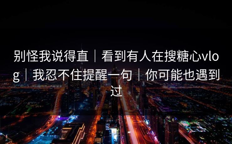 别怪我说得直｜看到有人在搜糖心vlog｜我忍不住提醒一句｜你可能也遇到过