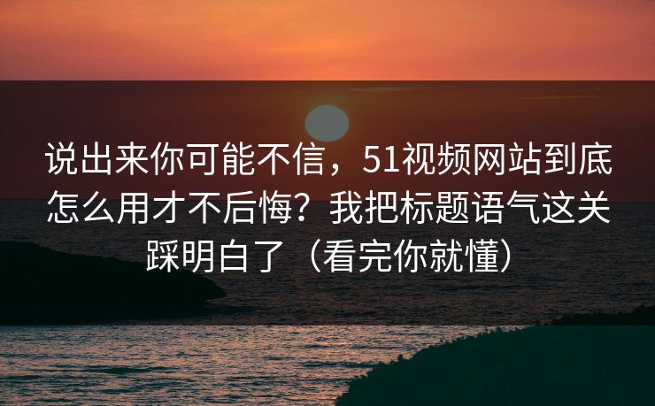 说出来你可能不信，51视频网站到底怎么用才不后悔？我把标题语气这关踩明白了（看完你就懂）