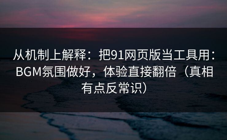 从机制上解释：把91网页版当工具用：BGM氛围做好，体验直接翻倍（真相有点反常识）