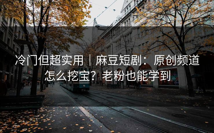 冷门但超实用｜麻豆短剧：原创频道怎么挖宝？老粉也能学到
