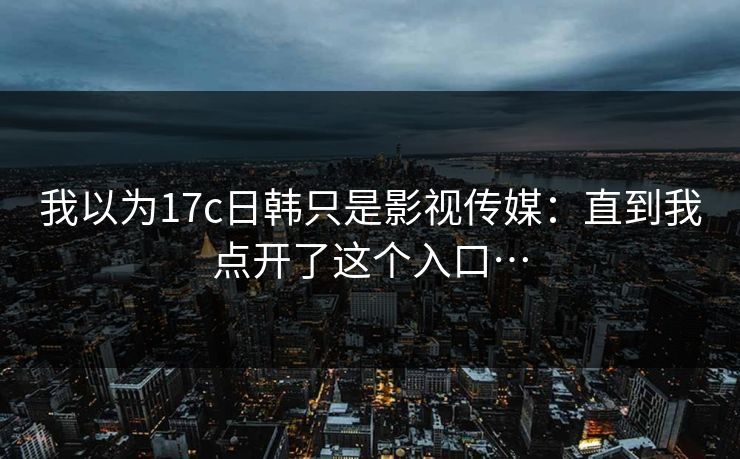 我以为17c日韩只是影视传媒：直到我点开了这个入口…