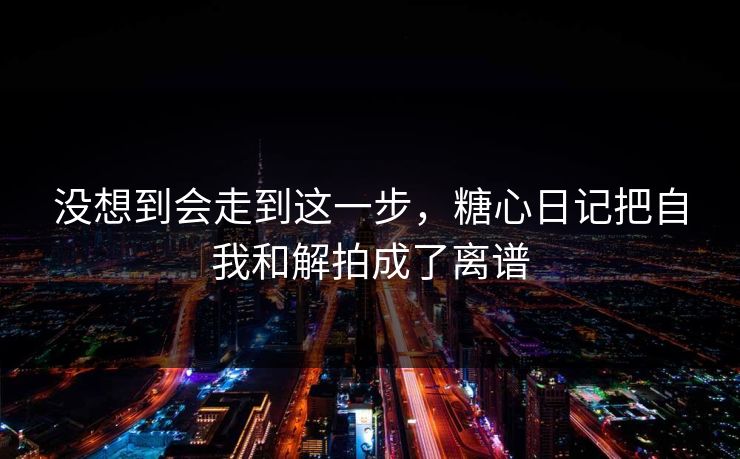 没想到会走到这一步，糖心日记把自我和解拍成了离谱