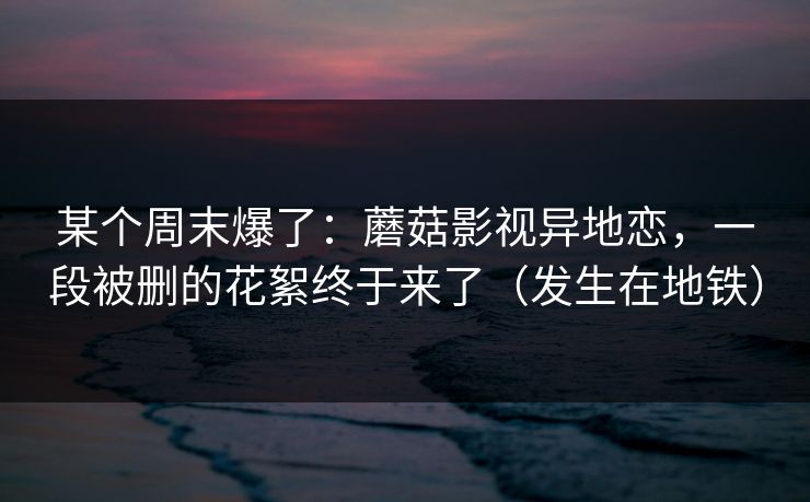 某个周末爆了：蘑菇影视异地恋，一段被删的花絮终于来了（发生在地铁）