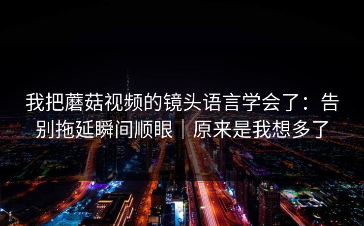 我把蘑菇视频的镜头语言学会了：告别拖延瞬间顺眼｜原来是我想多了