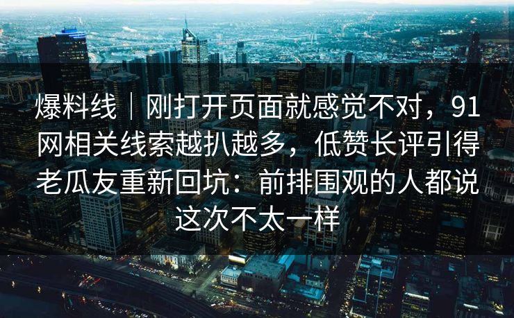 爆料线｜刚打开页面就感觉不对，91网相关线索越扒越多，低赞长评引得老瓜友重新回坑：前排围观的人都说这次不太一样