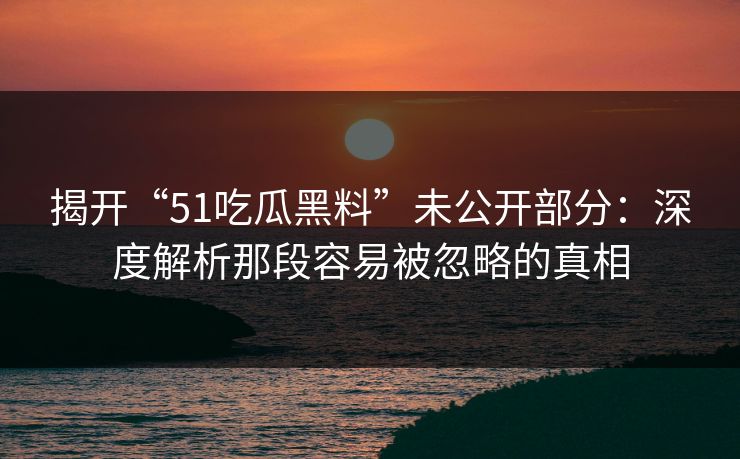 揭开“51吃瓜黑料”未公开部分：深度解析那段容易被忽略的真相