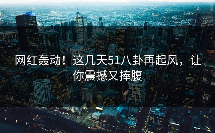网红轰动！这几天51八卦再起风，让你震撼又捧腹