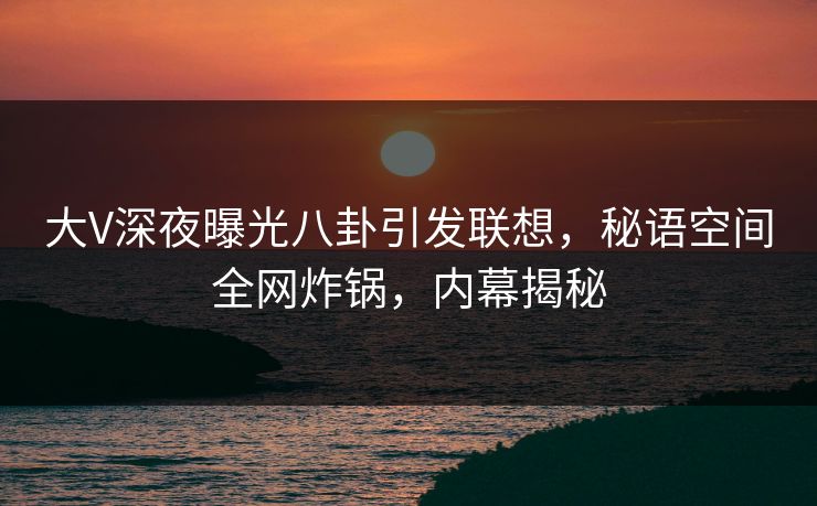 大V深夜曝光八卦引发联想，秘语空间全网炸锅，内幕揭秘