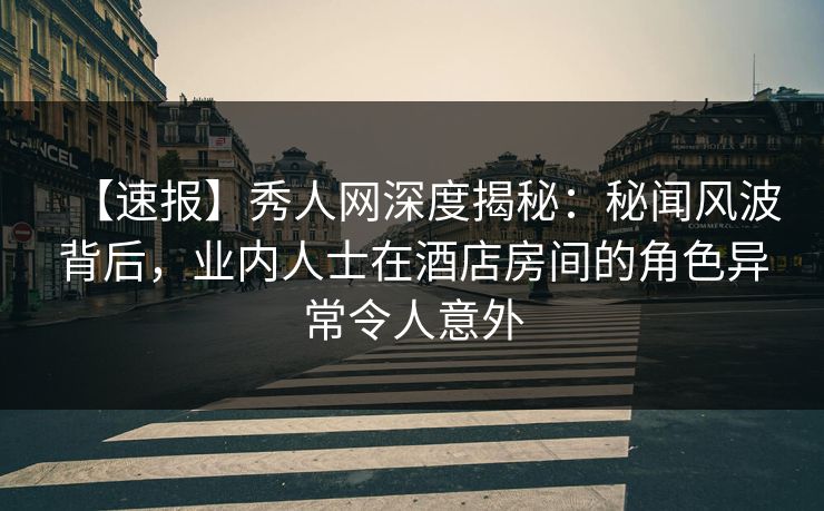 【速报】秀人网深度揭秘：秘闻风波背后，业内人士在酒店房间的角色异常令人意外