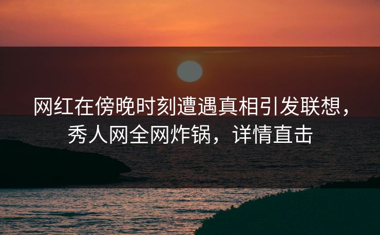 网红在傍晚时刻遭遇真相引发联想，秀人网全网炸锅，详情直击