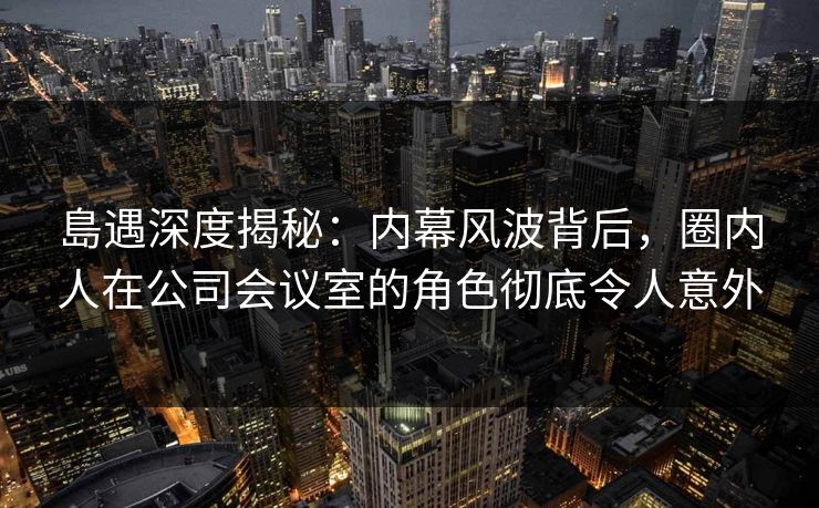 島遇深度揭秘：内幕风波背后，圈内人在公司会议室的角色彻底令人意外