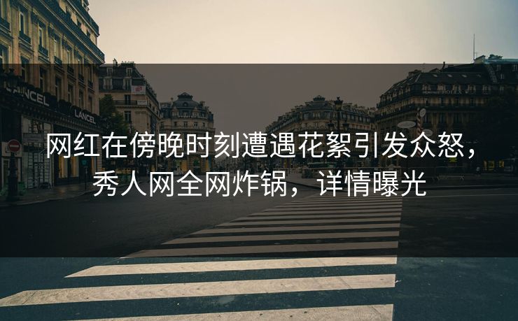 网红在傍晚时刻遭遇花絮引发众怒，秀人网全网炸锅，详情曝光