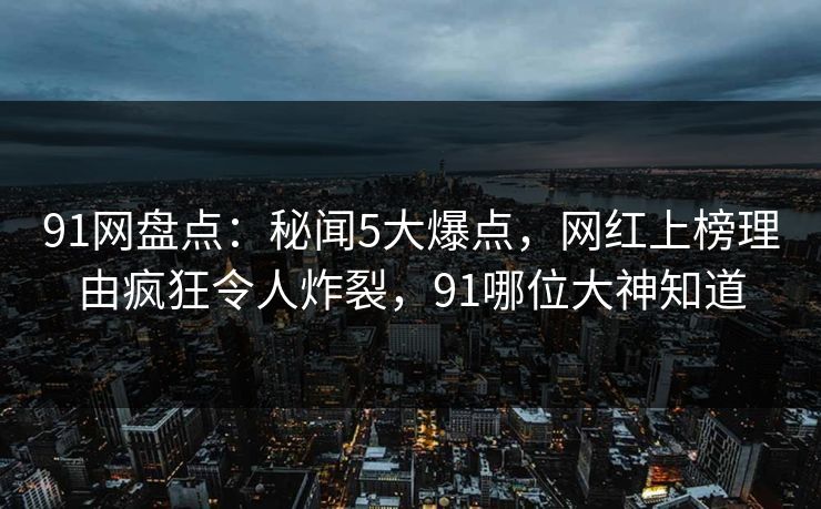 91网盘点：秘闻5大爆点，网红上榜理由疯狂令人炸裂，91哪位大神知道