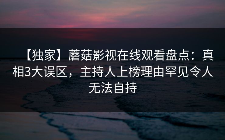 【独家】蘑菇影视在线观看盘点：真相3大误区，主持人上榜理由罕见令人无法自持