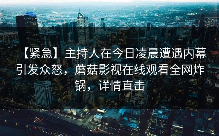 【紧急】主持人在今日凌晨遭遇内幕 引发众怒,蘑菇影视在线观看全网炸锅,详情直击 【紧急】主持人在今日凌晨遭遇内幕 引发众怒,蘑菇影视在线观看全网炸锅,详情直击