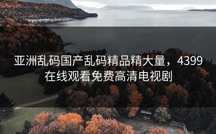 亚洲乱码国产乱码精品精大量,4399在线观看免费高清电视剧 亚洲乱码国产乱码精品精大量,4399在线观看免费高清电视剧